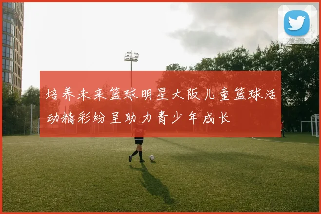 培养未来篮球明星大阪儿童篮球活动精彩纷呈助力青少年成长