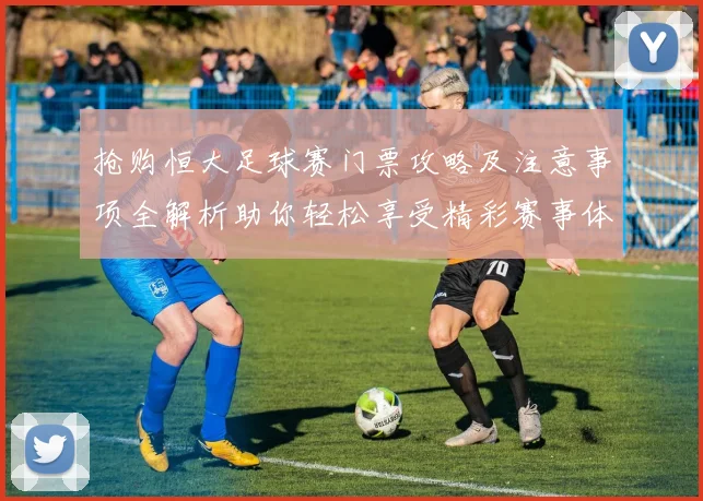 抢购恒大足球赛门票攻略及注意事项全解析助你轻松享受精彩赛事体验