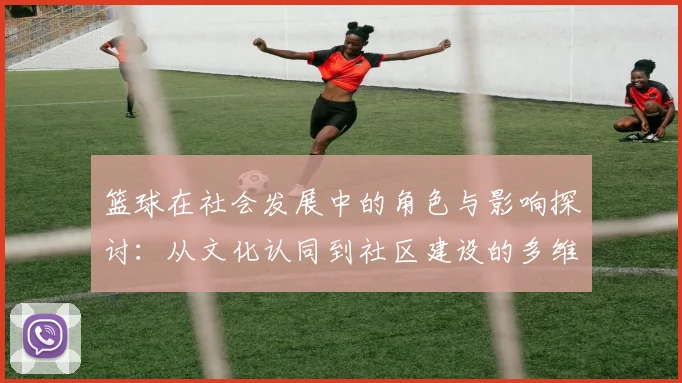 篮球在社会发展中的角色与影响探讨：从文化认同到社区建设的多维视角