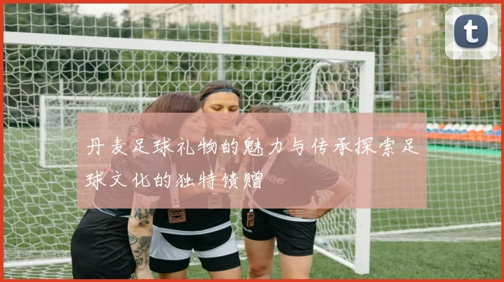 丹麦足球礼物的魅力与传承探索足球文化的独特馈赠
