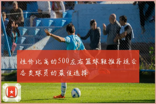 性价比高的500左右篮球鞋推荐适合各类球员的最佳选择
