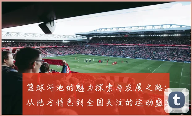 篮球河池的魅力探索与发展之路：从地方特色到全国关注的运动盛宴