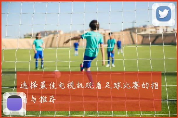 选择最佳电视机观看足球比赛的指南与推荐