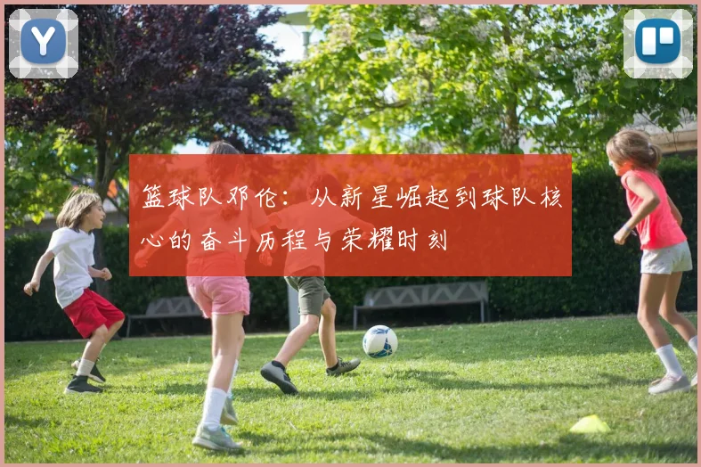 篮球队邓伦：从新星崛起到球队核心的奋斗历程与荣耀时刻