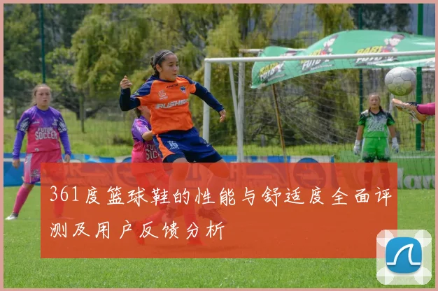 361度篮球鞋的性能与舒适度全面评测及用户反馈分析